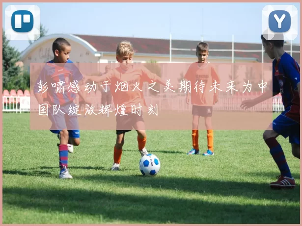 彭啸感动于烟火之美期待未来为中国队绽放辉煌时刻
