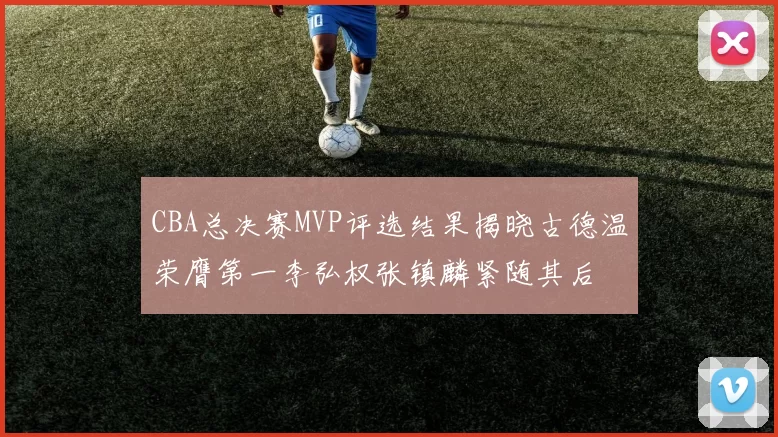 CBA总决赛MVP评选结果揭晓古德温荣膺第一李弘权张镇麟紧随其后