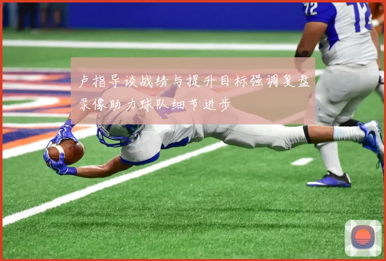 卢指导谈战绩与提升目标强调复盘录像助力球队细节进步